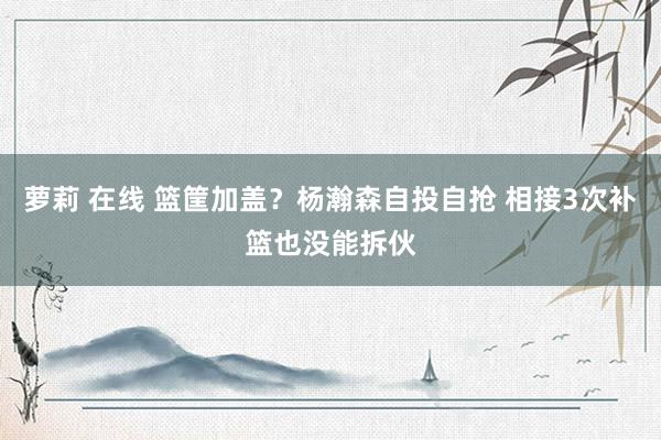 萝莉 在线 篮筐加盖？杨瀚森自投自抢 相接3次补篮也没能拆伙