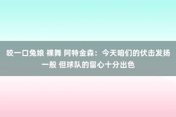 咬一口兔娘 裸舞 阿特金森：今天咱们的伏击发扬一般 但球队的留心十分出色