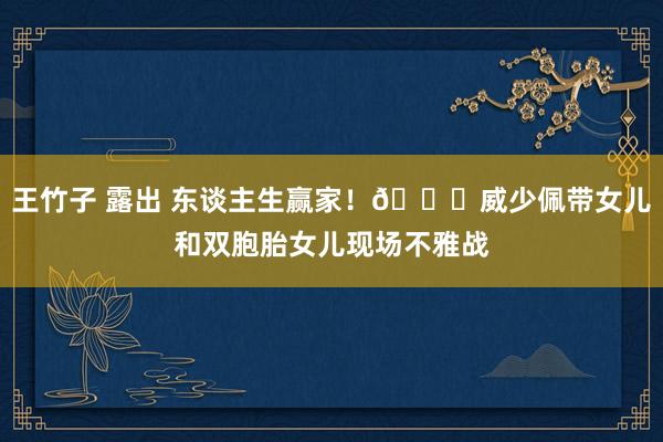 王竹子 露出 东谈主生赢家！😊威少佩带女儿和双胞胎女儿现场不雅战