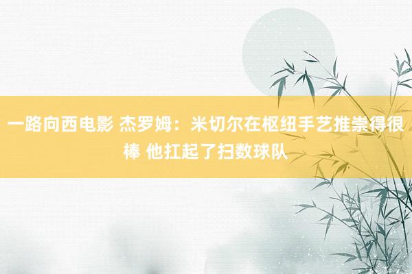 一路向西电影 杰罗姆：米切尔在枢纽手艺推崇得很棒 他扛起了扫数球队