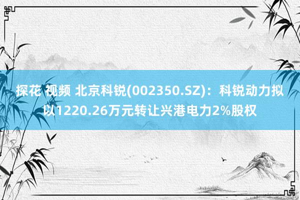 探花 视频 北京科锐(002350.SZ)：科锐动力拟以1220.26万元转让兴港电力2%股权