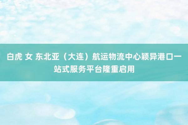 白虎 女 东北亚(大连)航运物流中心颖异港口一站式服务平台隆重启用