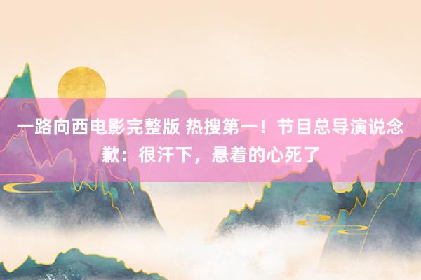 一路向西电影完整版 热搜第一！节目总导演说念歉：很汗下，悬着的心死了