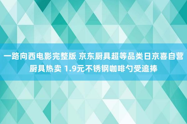 一路向西电影完整版 京东厨具超等品类日京喜自营厨具热卖 1.9元不锈钢咖啡勺受追捧