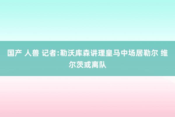 国产 人兽 记者:勒沃库森讲理皇马中场居勒尔 维尔茨或离队