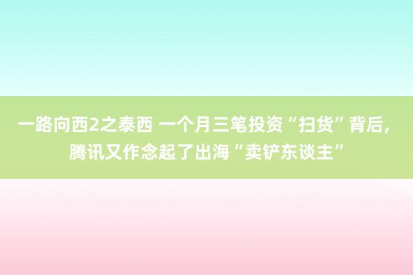 一路向西2之泰西 一个月三笔投资“扫货”背后, 腾讯又作念起了出海“卖铲东谈主”