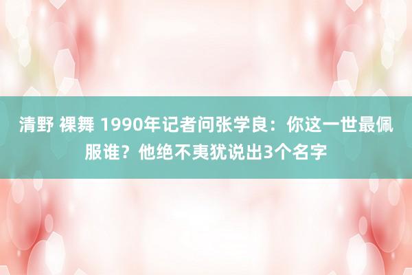 清野 裸舞 1990年记者问张学良：你这一世最佩服谁？他绝不夷犹说出3个名字