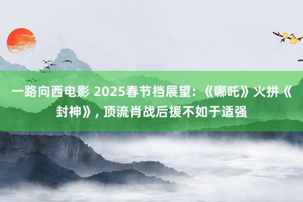 一路向西电影 2025春节档展望: 《哪吒》火拼《封神》， 顶流肖战后援不如于适强