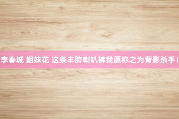 李春城 姐妹花 这条丰胯喇叭裤我愿称之为背影杀手！