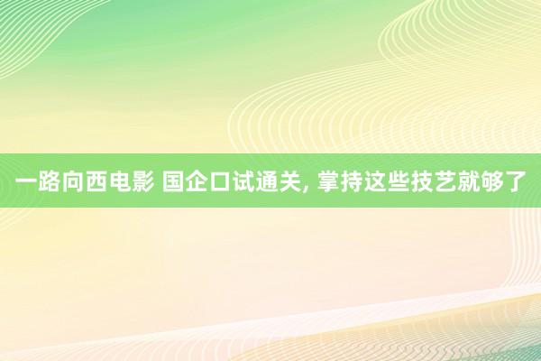一路向西电影 国企口试通关, 掌持这些技艺就够了