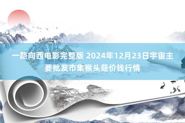 一路向西电影完整版 2024年12月23日宇宙主要批发市集猴头菇价钱行情