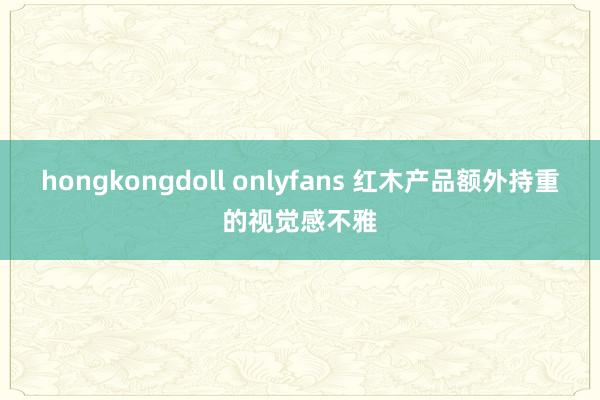 hongkongdoll onlyfans 红木产品额外持重的视觉感不雅