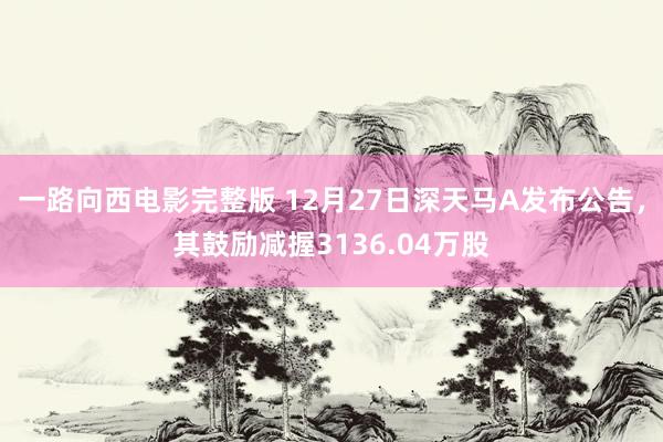 一路向西电影完整版 12月27日深天马A发布公告，其鼓励减握3136.04万股