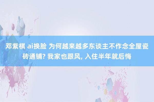 邓紫棋 ai换脸 为何越来越多东谈主不作念全屋瓷砖通铺? 我家也跟风, 入住半年就后悔