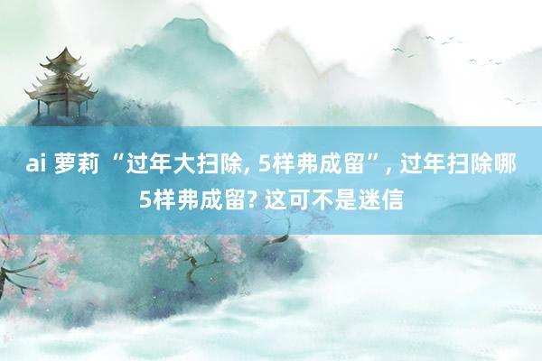 ai 萝莉 “过年大扫除, 5样弗成留”, 过年扫除哪5样弗成留? 这可不是迷信