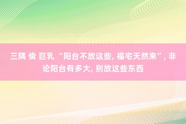 三隅 倫 巨乳 “阳台不放这些, 福宅天然来”, 非论阳台有多大, 别放这些东西