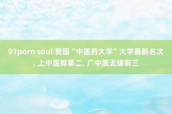 91porn soul 我国“中医药大学”大学最新名次, 上中医排第二, 广中医无缘前三