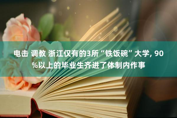 电击 调教 浙江仅有的3所“铁饭碗”大学, 90%以上的毕业生齐进了体制内作事