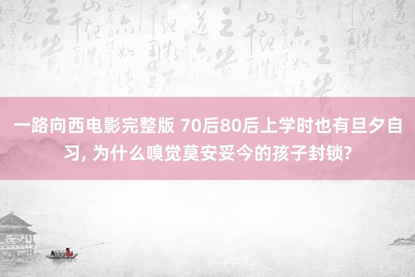 一路向西电影完整版 70后80后上学时也有旦夕自习, 为什么嗅觉莫安妥今的孩子封锁?