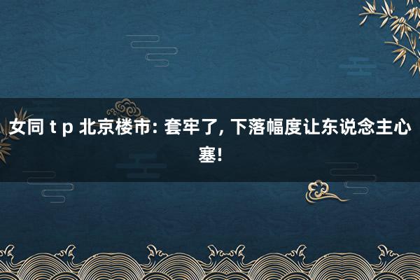 女同 t p 北京楼市: 套牢了, 下落幅度让东说念主心塞!