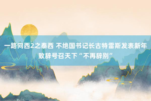 一路向西2之泰西 不绝国书记长古特雷斯发表新年致辞号召天下“不再辞别”