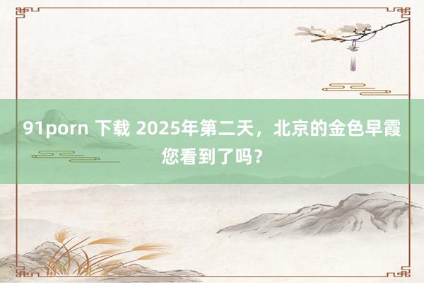 91porn 下载 2025年第二天，北京的金色早霞您看到了吗？
