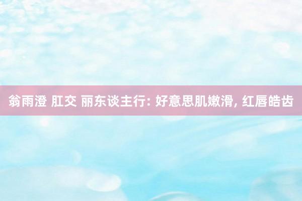 翁雨澄 肛交 丽东谈主行: 好意思肌嫩滑, 红唇皓齿