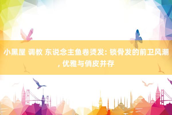 小黑屋 调教 东说念主鱼卷烫发: 锁骨发的前卫风潮, 优雅与俏皮并存