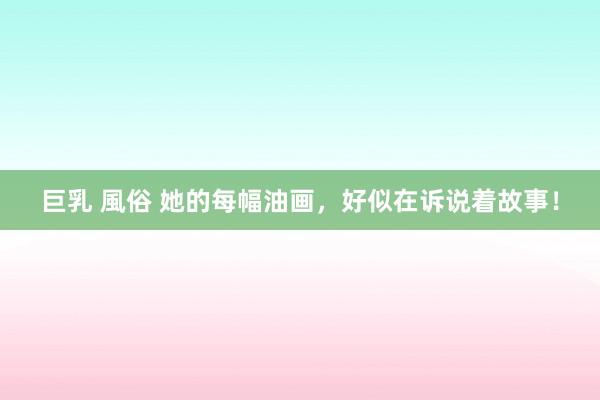 巨乳 風俗 她的每幅油画，好似在诉说着故事！