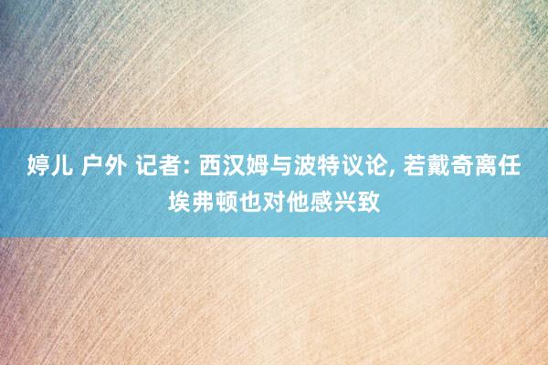 婷儿 户外 记者: 西汉姆与波特议论， 若戴奇离任埃弗顿也对他感兴致
