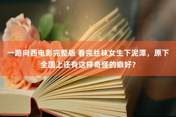 一路向西电影完整版 看完丝袜女生下泥潭，原下全国上还有这样奇怪的癖好？