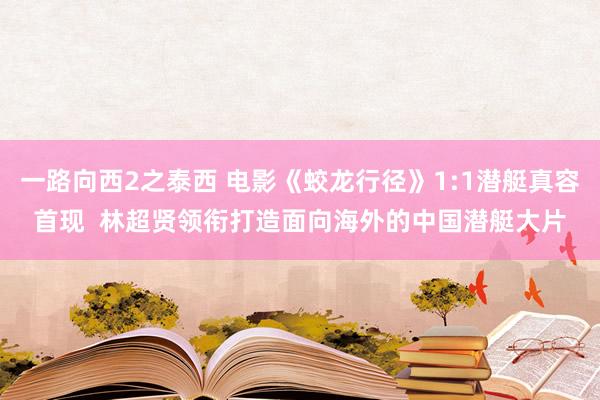 一路向西2之泰西 电影《蛟龙行径》1:1潜艇真容首现  林超贤领衔打造面向海外的中国潜艇大片