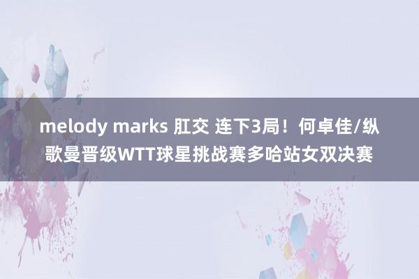 melody marks 肛交 连下3局！何卓佳/纵歌曼晋级WTT球星挑战赛多哈站女双决赛