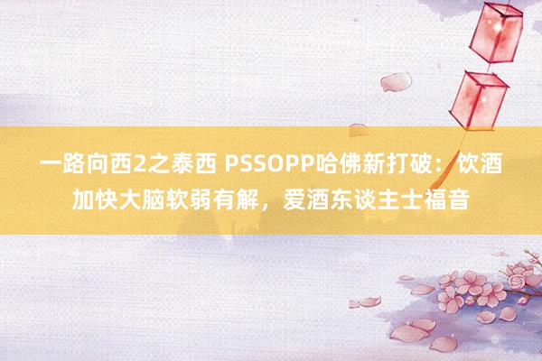一路向西2之泰西 PSSOPP哈佛新打破：饮酒加快大脑软弱有解，爱酒东谈主士福音