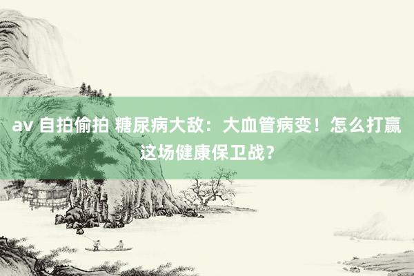 av 自拍偷拍 糖尿病大敌：大血管病变！怎么打赢这场健康保卫战？