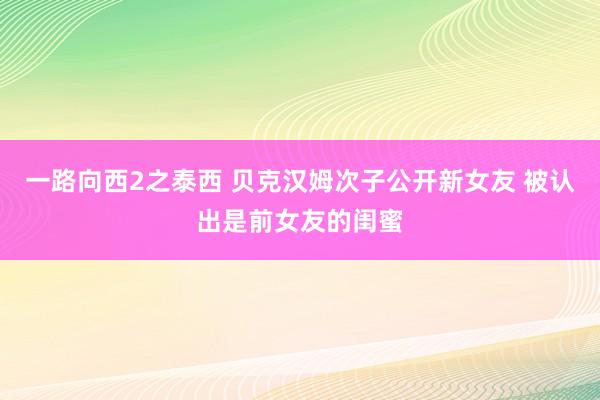 一路向西2之泰西 贝克汉姆次子公开新女友 被认出是前女友的闺蜜