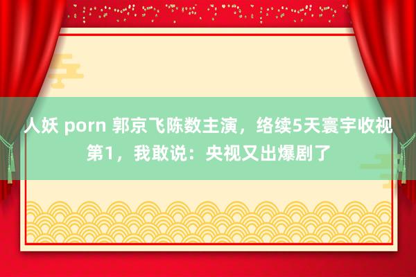 人妖 porn 郭京飞陈数主演，络续5天寰宇收视第1，我敢说：央视又出爆剧了