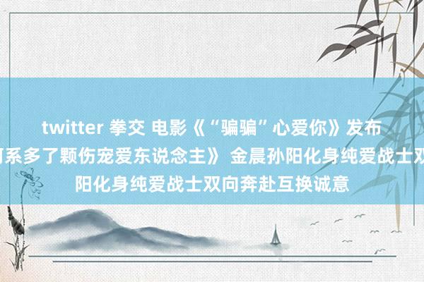 twitter 拳交 电影《“骗骗”心爱你》发布主题曲MV《星河系多了颗伤宠爱东说念主》 金晨孙阳化身纯爱战士双向奔赴互换诚意