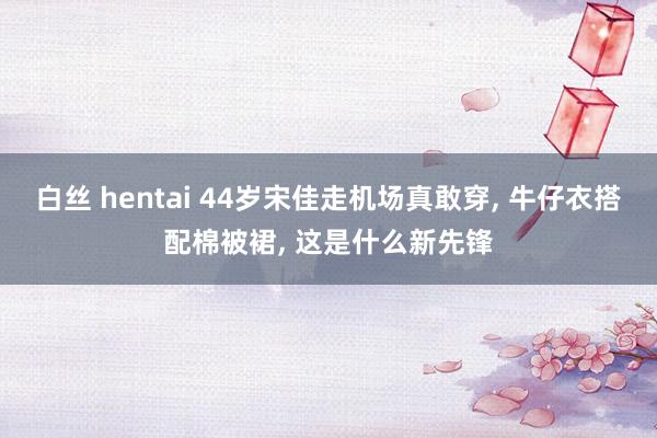 白丝 hentai 44岁宋佳走机场真敢穿, 牛仔衣搭配棉被裙, 这是什么新先锋
