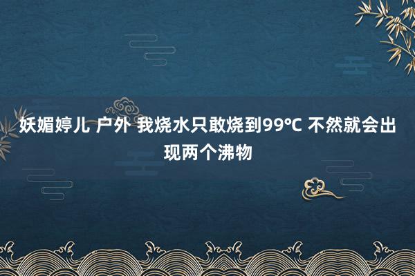 妖媚婷儿 户外 我烧水只敢烧到99℃ 不然就会出现两个沸物