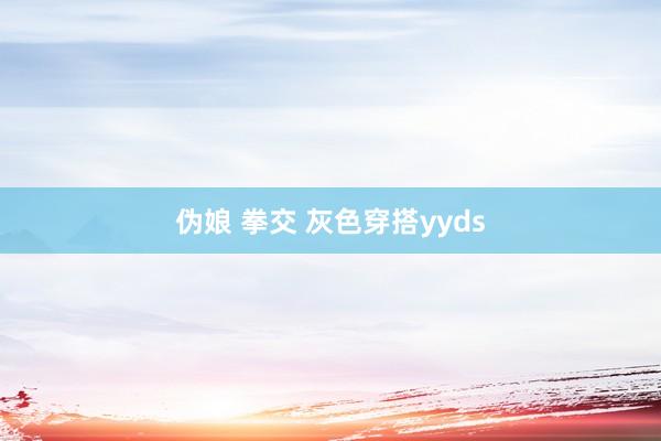伪娘 拳交 灰色穿搭yyds