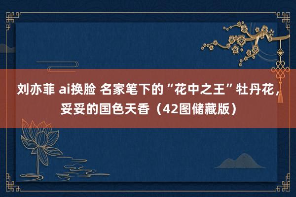 刘亦菲 ai换脸 名家笔下的“花中之王”牡丹花，妥妥的国色天香（42图储藏版）
