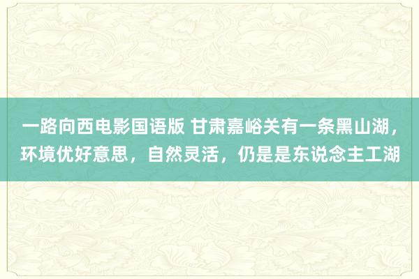一路向西电影国语版 甘肃嘉峪关有一条黑山湖，环境优好意思，自然灵活，仍是是东说念主工湖