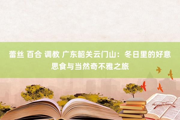 蕾丝 百合 调教 广东韶关云门山：冬日里的好意思食与当然奇不雅之旅