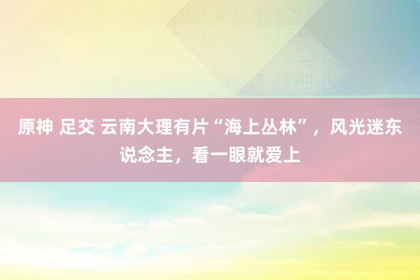 原神 足交 云南大理有片“海上丛林”，风光迷东说念主，看一眼就爱上