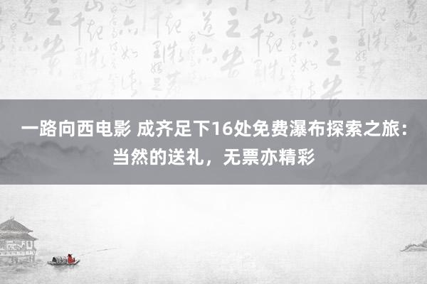 一路向西电影 成齐足下16处免费瀑布探索之旅：当然的送礼，无票亦精彩