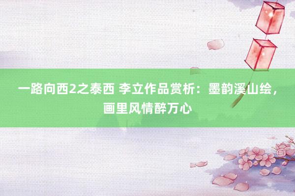 一路向西2之泰西 李立作品赏析：墨韵溪山绘，画里风情醉万心