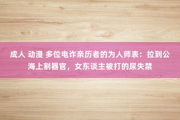 成人 动漫 多位电诈亲历者的为人师表：拉到公海上割器官，女东谈主被打的尿失禁