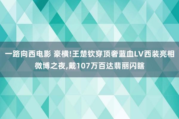 一路向西电影 豪横!王楚钦穿顶奢蓝血LV西装亮相微博之夜，戴107万百达翡丽闪瞎