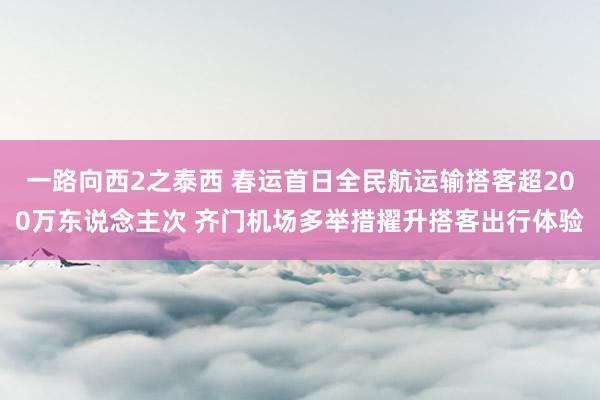 一路向西2之泰西 春运首日全民航运输搭客超200万东说念主次 齐门机场多举措擢升搭客出行体验